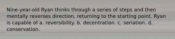 Nine-year-old Ryan thinks through a series of steps and then mentally reverses direction, returning to the starting point. Ryan is capable of a. reversibility. b. decentration. c. seriation. d. conservation.