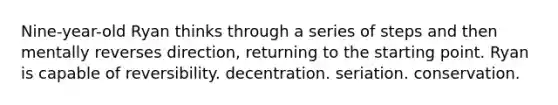 Nine-year-old Ryan thinks through a series of steps and then mentally reverses direction, returning to the starting point. Ryan is capable of reversibility. decentration. seriation. conservation.