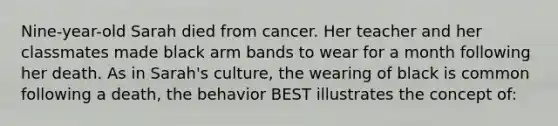 Nine-year-old Sarah died from cancer. Her teacher and her classmates made black arm bands to wear for a month following her death. As in Sarah's culture, the wearing of black is common following a death, the behavior BEST illustrates the concept of: