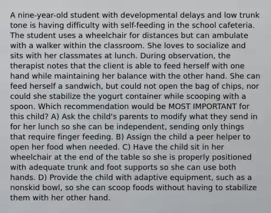 A nine-year-old student with developmental delays and low trunk tone is having difficulty with self-feeding in the school cafeteria. The student uses a wheelchair for distances but can ambulate with a walker within the classroom. She loves to socialize and sits with her classmates at lunch. During observation, the therapist notes that the client is able to feed herself with one hand while maintaining her balance with the other hand. She can feed herself a sandwich, but could not open the bag of chips, nor could she stabilize the yogurt container while scooping with a spoon. Which recommendation would be MOST IMPORTANT for this child? A) Ask the child's parents to modify what they send in for her lunch so she can be independent, sending only things that require finger feeding. B) Assign the child a peer helper to open her food when needed. C) Have the child sit in her wheelchair at the end of the table so she is properly positioned with adequate trunk and foot supports so she can use both hands. D) Provide the child with adaptive equipment, such as a nonskid bowl, so she can scoop foods without having to stabilize them with her other hand.