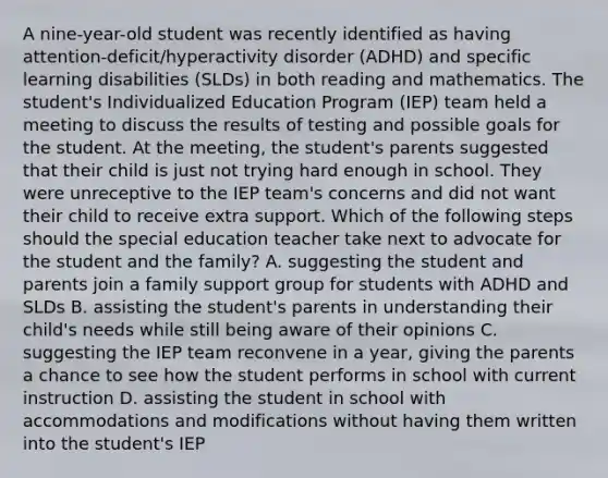 A nine-year-old student was recently identified as having attention-deficit/hyperactivity disorder (ADHD) and specific learning disabilities (SLDs) in both reading and mathematics. The student's Individualized Education Program (IEP) team held a meeting to discuss the results of testing and possible goals for the student. At the meeting, the student's parents suggested that their child is just not trying hard enough in school. They were unreceptive to the IEP team's concerns and did not want their child to receive extra support. Which of the following steps should the special education teacher take next to advocate for the student and the family? A. suggesting the student and parents join a family support group for students with ADHD and SLDs B. assisting the student's parents in understanding their child's needs while still being aware of their opinions C. suggesting the IEP team reconvene in a year, giving the parents a chance to see how the student performs in school with current instruction D. assisting the student in school with accommodations and modifications without having them written into the student's IEP