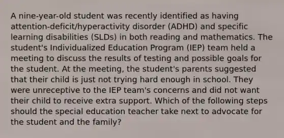 A nine-year-old student was recently identified as having attention-deficit/hyperactivity disorder (ADHD) and specific learning disabilities (SLDs) in both reading and mathematics. The student's Individualized Education Program (IEP) team held a meeting to discuss the results of testing and possible goals for the student. At the meeting, the student's parents suggested that their child is just not trying hard enough in school. They were unreceptive to the IEP team's concerns and did not want their child to receive extra support. Which of the following steps should the special education teacher take next to advocate for the student and the family?