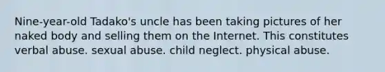 Nine-year-old Tadako's uncle has been taking pictures of her naked body and selling them on the Internet. This constitutes verbal abuse. sexual abuse. child neglect. physical abuse.