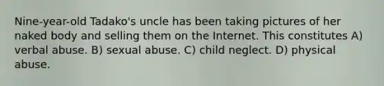 Nine-year-old Tadako's uncle has been taking pictures of her naked body and selling them on the Internet. This constitutes A) verbal abuse. B) sexual abuse. C) child neglect. D) physical abuse.