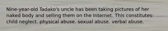 Nine-year-old Tadako's uncle has been taking pictures of her naked body and selling them on the Internet. This constitutes: child neglect. physical abuse. <a href='https://www.questionai.com/knowledge/kUUC4m0bV9-sexual-abuse' class='anchor-knowledge'>sexual abuse</a>. verbal abuse.