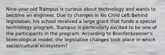 Nine-year-old Trampus is curious about technology and wants to become an engineer. Due to changes in No Child Left Behind legislation, his school received a large grant that funds a special technology program. Trampus is particularly excited to be one of the participants in the program. According to Bronfenbrenner's bioecological model, the legislative changes took place in which social/cultural ecosystem?