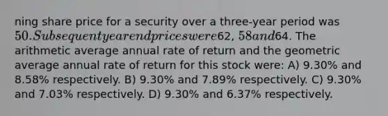 ning share price for a security over a three-year period was 50. Subsequent yearend prices were62, 58 and64. The arithmetic average annual rate of return and the geometric average annual rate of return for this stock were: A) 9.30% and 8.58% respectively. B) 9.30% and 7.89% respectively. C) 9.30% and 7.03% respectively. D) 9.30% and 6.37% respectively.