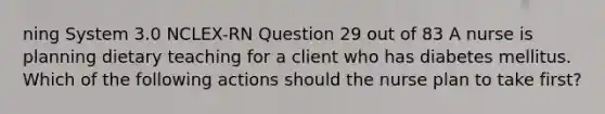 ning System 3.0 NCLEX-RN Question 29 out of 83 A nurse is planning dietary teaching for a client who has diabetes mellitus. Which of the following actions should the nurse plan to take first?