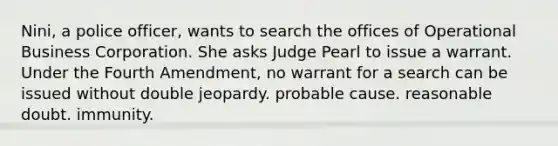 Nini, a police officer, wants to search the offices of Operational Business Corporation. She asks Judge Pearl to issue a warrant. Under the Fourth Amendment, no warrant for a search can be issued without​ ​double jeopardy. ​probable cause. reasonable doubt.​ ​immunity.