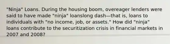 "Ninja" Loans. During the housing​ boom, overeager lenders were said to have made​ "ninja" loanslong dash—that ​is, loans to individuals with​ "no income,​ job, or​ assets." How did​ "ninja" loans contribute to the securitization crisis in financial markets in 2007 and​ 2008?