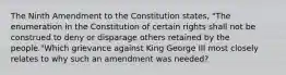 The Ninth Amendment to the Constitution states, "The enumeration in the Constitution of certain rights shall not be construed to deny or disparage others retained by the people."Which grievance against King George III most closely relates to why such an amendment was needed?