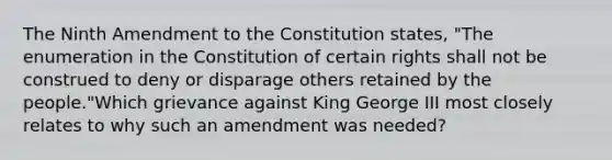 The Ninth Amendment to the Constitution states, "The enumeration in the Constitution of certain rights shall not be construed to deny or disparage others retained by the people."Which grievance against King George III most closely relates to why such an amendment was needed?