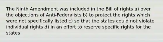 The Ninth Amendment was included in the Bill of rights a) over the objections of Anti-Federalists b) to protect the rights which were not specifically listed c) so that the states could not violate individual rights d) in an effort to reserve specific rights for the states