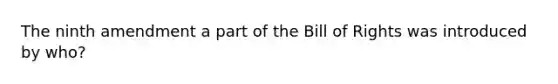 The ninth amendment a part of the Bill of Rights was introduced by who?