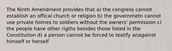 The Ninth Amendment provides that a) the congress cannot establish an offical church or religion b) the governmetn cannot use private homes to soldiers without the owners' permission c) the people have other rigths besides those listed in the Constitution d) a person cannot be forced to testify anagainst himself or herself