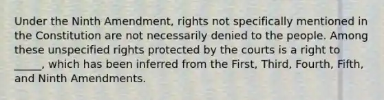 Under the Ninth Amendment, rights not specifically mentioned in the Constitution are not necessarily denied to the people. Among these unspecified rights protected by the courts is a right to _____, which has been inferred from the First, Third, Fourth, Fifth, and Ninth Amendments.