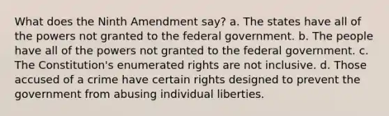 What does the Ninth Amendment say? a. The states have all of the powers not granted to the federal government. b. The people have all of the powers not granted to the federal government. c. The Constitution's enumerated rights are not inclusive. d. Those accused of a crime have certain rights designed to prevent the government from abusing individual liberties.