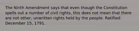 The Ninth Amendment says that even though the Constitution spells out a number of civil rights, this does not mean that there are not other, unwritten rights held by the people. Ratified: December 15, 1791.