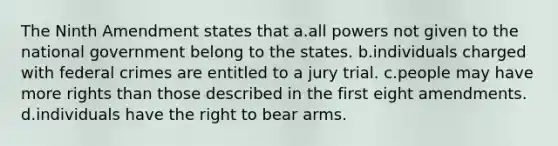 The Ninth Amendment states that a.all powers not given to the national government belong to the states. b.individuals charged with federal crimes are entitled to a jury trial. c.people may have more rights than those described in the first eight amendments. d.individuals have the right to bear arms.