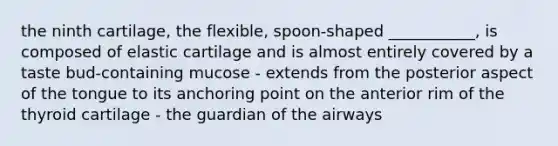 the ninth cartilage, the flexible, spoon-shaped ___________, is composed of elastic cartilage and is almost entirely covered by a taste bud-containing mucose - extends from the posterior aspect of the tongue to its anchoring point on the anterior rim of the thyroid cartilage - the guardian of the airways