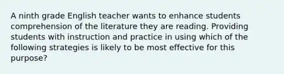 A ninth grade English teacher wants to enhance students comprehension of the literature they are reading. Providing students with instruction and practice in using which of the following strategies is likely to be most effective for this purpose?