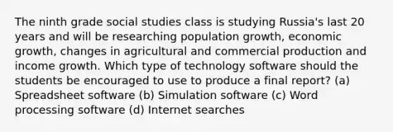 The ninth grade social studies class is studying Russia's last 20 years and will be researching population growth, economic growth, changes in agricultural and commercial production and income growth. Which type of technology software should the students be encouraged to use to produce a final report? (a) Spreadsheet software (b) Simulation software (c) Word processing software (d) Internet searches