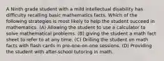 A Ninth grade student with a mild intellectual disability has difficulty recalling basic mathematics facts. Which of the following strategies is most likely to help the student succeed in mathematics. (A) Allowing the student to use a calculator to solve mathematical problems. (B) giving the student a math fact sheet to refer to at any time. (C) Drilling the student on math facts with flash cards in pre-one-on-one sessions. (D) Providing the student with after-school tutoring in math.