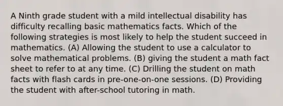 A Ninth grade student with a mild intellectual disability has difficulty recalling basic mathematics facts. Which of the following strategies is most likely to help the student succeed in mathematics. (A) Allowing the student to use a calculator to solve mathematical problems. (B) giving the student a math fact sheet to refer to at any time. (C) Drilling the student on math facts with flash cards in pre-one-on-one sessions. (D) Providing the student with after-school tutoring in math.