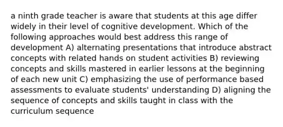 a ninth grade teacher is aware that students at this age differ widely in their level of cognitive development. Which of the following approaches would best address this range of development A) alternating presentations that introduce abstract concepts with related hands on student activities B) reviewing concepts and skills mastered in earlier lessons at the beginning of each new unit C) emphasizing the use of performance based assessments to evaluate students' understanding D) aligning the sequence of concepts and skills taught in class with the curriculum sequence