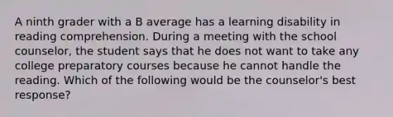 A ninth grader with a B average has a learning disability in reading comprehension. During a meeting with the school counselor, the student says that he does not want to take any college preparatory courses because he cannot handle the reading. Which of the following would be the counselor's best response?