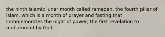 the ninth islamic lunar month called ramadan. the fourth pillar of islam, which is a month of prayer and fasting that commemorates the night of power, the first revelation to muhammad by God.