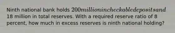 Ninth national bank holds 200 million in checkable deposits and18 million in total reserves. With a required reserve ratio of 8 percent, how much in excess reserves is ninth national holding?