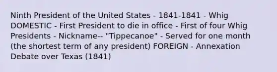 Ninth President of the United States - 1841-1841 - Whig DOMESTIC - First President to die in office - First of four Whig Presidents - Nickname-- "Tippecanoe" - Served for one month (the shortest term of any president) FOREIGN - Annexation Debate over Texas (1841)