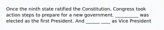 Once the ninth state ratified the Constitution, Congress took action steps to prepare for a new government. __________ was elected as the first President. And ______ ____ as Vice President