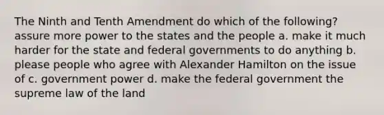 The Ninth and Tenth Amendment do which of the following? assure more power to the states and the people a. make it much harder for the state and federal governments to do anything b. please people who agree with Alexander Hamilton on the issue of c. government power d. make the federal government the supreme law of the land