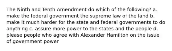 The Ninth and Tenth Amendment do which of the following? a. make the federal government the supreme law of the land b. make it much harder for the state and federal governments to do anything c. assure more power to the states and the people d. please people who agree with Alexander Hamilton on the issue of government power