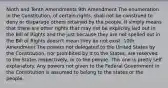 Ninth and Tenth Amendments 9th Amendment The enumeration in the Constitution, of certain rights, shall not be construed to deny or disparage others retained by the people. It simply means that there are other rights that may not be explicitly laid out in the Bill of Rights and the just because they are not spelled out in the Bill of Rights doesn't mean they do not exist. 10th Amendment The powers not delegated to the United States by the Constitution, nor prohibited by it to the States, are reserved to the States respectively, or to the people. This one is pretty self explanatory. Any powers not given to the Federal Government in the Constitution is assumed to belong to the states or the people.