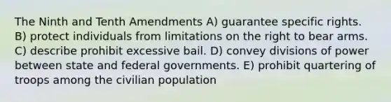 The Ninth and Tenth Amendments A) guarantee specific rights. B) protect individuals from limitations on the right to bear arms. C) describe prohibit excessive bail. D) convey divisions of power between state and federal governments. E) prohibit quartering of troops among the civilian population