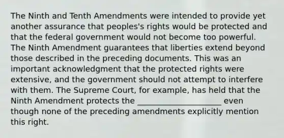 The Ninth and Tenth Amendments were intended to provide yet another assurance that peoples's rights would be protected and that the federal government would not become too powerful. The Ninth Amendment guarantees that liberties extend beyond those described in the preceding documents. This was an important acknowledgment that the protected rights were extensive, and the government should not attempt to interfere with them. The Supreme Court, for example, has held that the Ninth Amendment protects the _____________________ even though none of the preceding amendments explicitly mention this right.