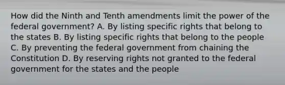 How did the Ninth and Tenth amendments limit the power of the federal government? A. By listing specific rights that belong to the states B. By listing specific rights that belong to the people C. By preventing the federal government from chaining the Constitution D. By reserving rights not granted to the federal government for the states and the people