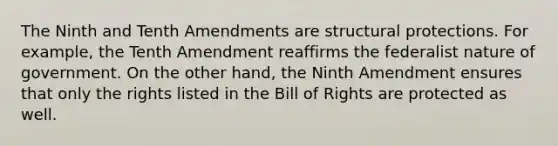 The Ninth and Tenth Amendments are structural protections. For example, the Tenth Amendment reaffirms the federalist nature of government. On the other hand, the Ninth Amendment ensures that only the rights listed in the Bill of Rights are protected as well.