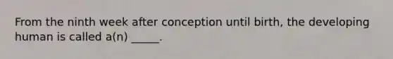 From the ninth week after conception until birth, the developing human is called a(n) _____.