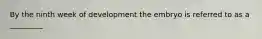 By the ninth week of development the embryo is referred to as a _________