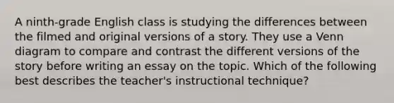 A ninth-grade English class is studying the differences between the filmed and original versions of a story. They use a Venn diagram to compare and contrast the different versions of the story before writing an essay on the topic. Which of the following best describes the teacher's instructional technique?