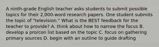 A ninth-grade English teacher asks students to submit possible topics for their 2,000-word research papers. One student submits the topic of "television." What is the BEST feedback for the teacher to provide? A. think about how to narrow the focus B. develop a pro/con list based on the topic C. focus on gathering primary sources D. begin with an outline to guide drafting