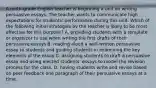 A ninth-grade English teacher is beginning a unit on writing persuasive essays. The teacher wants to communicate high expectations for students' performance during this unit. Which of the following initial strategies by the teacher is likely to be most effective for this purpose? A. providing students with a template or organizer to use when writing the first drafts of their persuasive essays B. reading aloud a well-written persuasive essay to students and guiding students in examining the key elements of the essay C. assigning students to draft a persuasive essay and using elected students' essays to model the revision process for the class. D. having students write and revise based on peer feedback one paragraph of their persuasive essays at a time.