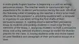 A ninth-grade English teacher is beginning a a unit on writing persuasive essays. The teacher wants to communicate high expectations for students' performance during this unit. Which of the following initial strategies by the teacher is likely to be most effective for this purpose? a. providing students with a template or organizer to use when writing the first drafts of their persuasive essays. b. reading aloud a well-written persuasive essay to students and guiding students in examining the key elements of the essay. c. assigning students to draft a persuasive essay and using selected student's essays to model the revision process for the class. d. having students write and revise based on peer feedback one paragraph of their persuasive essays at a time.