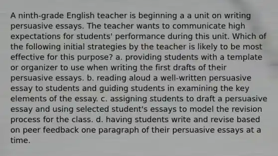 A ninth-grade English teacher is beginning a a unit on writing persuasive essays. The teacher wants to communicate high expectations for students' performance during this unit. Which of the following initial strategies by the teacher is likely to be most effective for this purpose? a. providing students with a template or organizer to use when writing the first drafts of their persuasive essays. b. reading aloud a well-written persuasive essay to students and guiding students in examining the key elements of the essay. c. assigning students to draft a persuasive essay and using selected student's essays to model the revision process for the class. d. having students write and revise based on peer feedback one paragraph of their persuasive essays at a time.