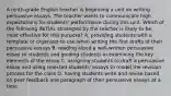 A ninth-grade English teacher is beginning a unit on writing persuasive essays. The teacher wants to communicate high expectations for students' performance during this unit. Which of the following INITIAL strategies by the teacher is likely to be most effective for this purpose? A. providing students with a template or organizer to use when writing the first drafts of their persuasive essays B. reading aloud a well-written persuasive essay to students and guiding students in examining the key elements of the essay C. assigning students to draft a persuasive essay and using selected students' essays to model the revision process for the class D. having students write and revise based on peer feedback one paragraph of their persuasive essays at a time