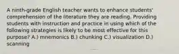 A ninth-grade English teacher wants to enhance students' comprehension of the literature they are reading. Providing students with instruction and practice in using which of the following strategies is likely to be most effective for this purpose? A.) mnemonics B.) chunking C.) visualization D.) scanning